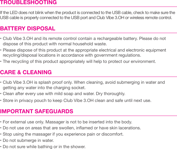 TROUBLESHOOTINGIf the LED does not blink when the product is connected to the USB cable, check to make sure the USB cable is properly connected to the USB port and Club Vibe 3.OH or wireless remote control. BATTERY DISPOSAL&bull; Club Vibe 3.OH and its remote control contain a rechargeable battery. Please do not dispose of this product with normal household waste.&bull; Please dispose of this product at the appropriate electrical and electronic equipment recycling/disposal locations in accordance with government regulations.&bull; The recycling of this product appropriately will help to protect our environment.CARE &amp; CLEANING &bull; Club Vibe 3.OH is splash proof only. When cleaning, avoid submerging in water and  getting any water into the charging socket.&bull; Clean after every use with mild soap and water. Dry thoroughly.&bull; Store in privacy pouch to keep Club Vibe 3.OH clean and safe until next use.IMPORTANT SAFEGUARDS &bull; For external use only. Massager is not to be inserted into the body.&bull; Do not use on areas that are swollen, inamed or have skin lacerations. &bull; Stop using the massager if you experience pain or discomfort. &bull; Do not submerge in water. &bull; Do not sure while bathing or in the shower.