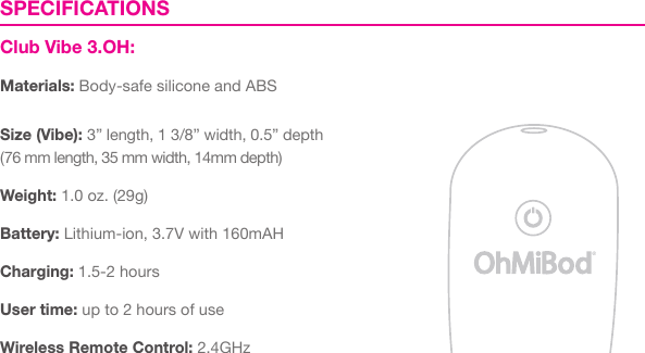 SPECIFICATIONSClub Vibe 3.OH:Materials: Body-safe silicone and ABSSize (Vibe): 3&rdquo; length, 1 3/8&rdquo; width, 0.5&rdquo; depth(76 mm length, 35 mm width, 14mm depth)Weight: 1.0 oz. (29g)Battery: Lithium-ion, 3.7V with 160mAHCharging: 1.5-2 hoursUser time: up to 2 hours of use Wireless Remote Control: 2.4GHz