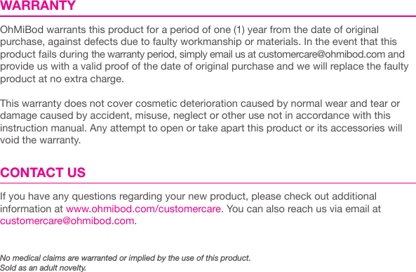 WARRANTYOhMiBod warrants this product for a period of one (1) year from the date of original purchase, against defects due to faulty workmanship or materials. In the event that this product fails during the warranty period, simply email us at customercare@ohmibod.com and provide us with a valid proof of the date of original purchase and we will replace the faulty product at no extra charge. This warranty does not cover cosmetic deterioration caused by normal wear and tear or damage caused by accident, misuse, neglect or other use not in accordance with this instruction manual. Any attempt to open or take apart this product or its accessories will void the warranty. CONTACT USIf you have any questions regarding your new product, please check out additional  information at www.ohmibod.com/customercare. You can also reach us via email at customercare@ohmibod.com.No medical claims are warranted or implied by the use of this product.Sold as an adult novelty.