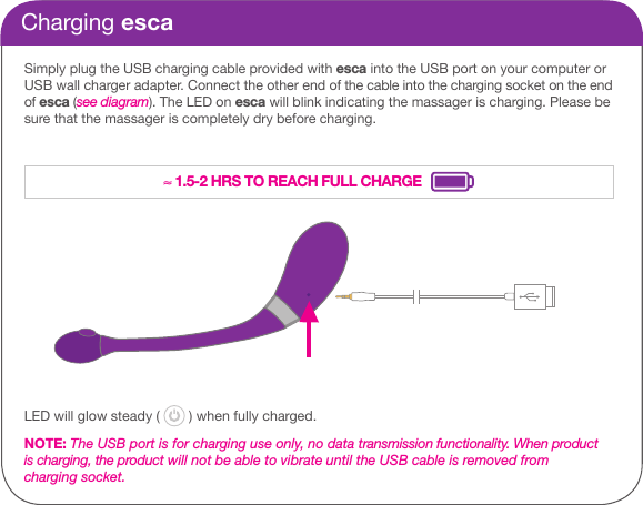 Charging escaSimply plug the USB charging cable provided with esca into the USB port on your computer or USB wall charger adapter. Connect the other end of the cable into the charging socket on the end of esca (see diagram). The LED on esca will blink indicating the massager is charging. Please be sure that the massager is completely dry before charging. LED will glow steady (   ) when fully charged.NOTE: The USB port is for charging use only, no data transmission functionality. When product is charging, the product will not be able to vibrate until the USB cable is removed from charging socket.&asymp; 1.5-2 HRS TO REACH FULL CHARGE