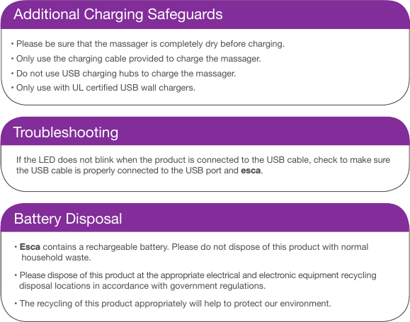 Additional Charging Safeguards&bull;  Please be sure that the massager is completely dry before charging. &bull;  Only use the charging cable provided to charge the massager. &bull;  Do not use USB charging hubs to charge the massager. &bull;  Only use with UL certied USB wall chargers.TroubleshootingIf the LED does not blink when the product is connected to the USB cable, check to make sure the USB cable is properly connected to the USB port and esca.Battery Disposal&bull; Esca contains a rechargeable battery. Please do not dispose of this product with normal     household waste. &bull; Please dispose of this product at the appropriate electrical and electronic equipment recycling     disposal locations in accordance with government regulations. &bull; The recycling of this product appropriately will help to protect our environment.