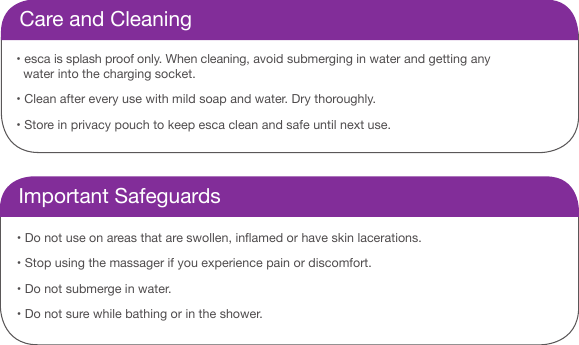 Care and Cleaning&bull; esca is splash proof only. When cleaning, avoid submerging in water and getting any    water into the charging socket. &bull; Clean after every use with mild soap and water. Dry thoroughly. &bull; Store in privacy pouch to keep esca clean and safe until next use.Important Safeguards&bull; Do not use on areas that are swollen, inamed or have skin lacerations. &bull; Stop using the massager if you experience pain or discomfort. &bull; Do not submerge in water. &bull; Do not sure while bathing or in the shower.