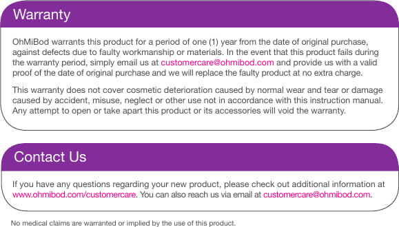 No medical claims are warranted or implied by the use of this product.WarrantyOhMiBod warrants this product for a period of one (1) year from the date of original purchase, against defects due to faulty workmanship or materials. In the event that this product fails during the warranty period, simply email us at customercare@ohmibod.com and provide us with a valid proof of the date of original purchase and we will replace the faulty product at no extra charge. This warranty does not cover cosmetic deterioration caused by normal wear and tear or damage caused by accident, misuse, neglect or other use not in accordance with this instruction manual. Any attempt to open or take apart this product or its accessories will void the warranty. Contact UsIf you have any questions regarding your new product, please check out additional information at www.ohmibod.com/customercare. You can also reach us via email at customercare@ohmibod.com.