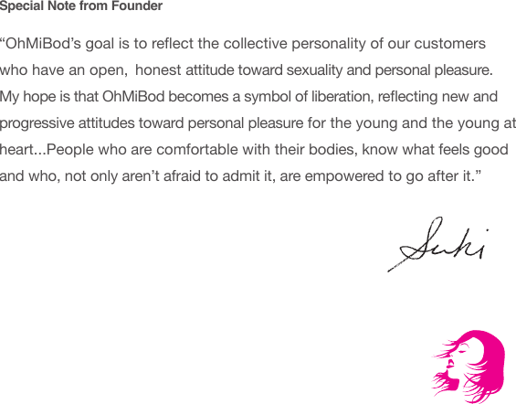 Special Note from Founder&ldquo;OhMiBod&rsquo;s goal is to reect the collective personality of our customers who have an open,  honest attitude toward sexuality and personal pleasure. My hope is that OhMiBod becomes a symbol of liberation, reecting new and progressive attitudes toward personal pleasure for the young and the young at heart...People who are comfortable with their bodies, know what feels good and who, not only aren&rsquo;t afraid to admit it, are empowered to go after it.&rdquo;