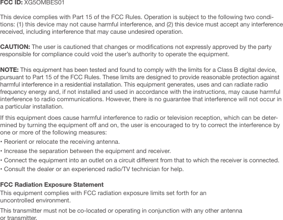 FCC ID: XG5OMBES01 This device complies with Part 15 of the FCC Rules. Operation is subject to the following two condi-tions: (1) this device may not cause harmful interference, and (2) this device must accept any interference received, including interference that may cause undesired operation.CAUTION: The user is cautioned that changes or modications not expressly approved by the party responsible for compliance could void the user&rsquo;s authority to operate the equipment. NOTE: This equipment has been tested and found to comply with the limits for a Class B digital device, pursuant to Part 15 of the FCC Rules. These limits are designed to provide reasonable protection against harmful interference in a residential installation. This equipment generates, uses and can radiate radio frequency energy and, if not installed and used in accordance with the instructions, may cause harmful interference to radio communications. However, there is no guarantee that interference will not occur in a particular installation. If this equipment does cause harmful interference to radio or television reception, which can be deter-mined by turning the equipment o and on, the user is encouraged to try to correct the interference by one or more of the following measures:&bull; Reorient or relocate the receiving antenna.&bull; Increase the separation between the equipment and receiver.&bull; Connect the equipment into an outlet on a circuit dierent from that to which the receiver is connected.&bull; Consult the dealer or an experienced radio/TV technician for help.FCC Radiation Exposure Statement  This equipment complies with FCC radiation exposure limits set forth for an uncontrolled environment. This transmitter must not be co-located or operating in conjunction with any other antenna or transmitter.