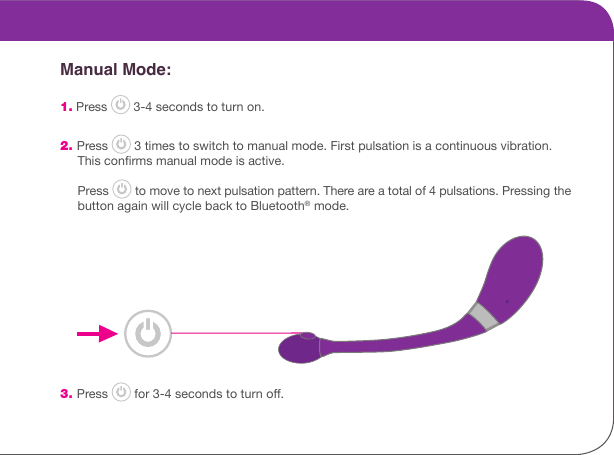        Manual Mode: 1. Press   3-4 seconds to turn on. 2. Press   3 times to switch to manual mode. First pulsation is a continuous vibration.       This conrms manual mode is active.      Press   to move to next pulsation pattern. There are a total of 4 pulsations. Pressing the       button again will cycle back to Bluetooth&reg; mode.  3. Press   for 3-4 seconds to turn o.