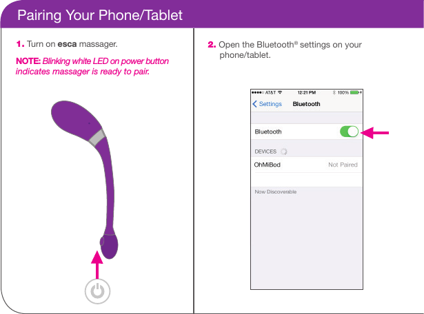     Pairing Your Phone/Tablet1. Turn on esca massager.NOTE: Blinking white LED on power button indicates massager is ready to pair.2. Open the Bluetooth&reg; settings on your       phone/tablet.
