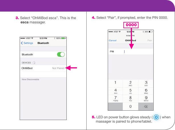     4. Select &ldquo;Pair&rdquo;, if prompted, enter the PIN 0000.                                        5. LED on power button glows steady (   ) when      massager is paired to phone/tablet. 3. Select &ldquo;OhMiBod esca&rdquo;. This is the       esca massager. 0000