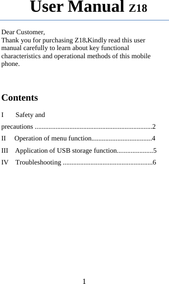 1        User Manual Z18  Dear Customer, Thank you for purchasing Z18.Kindly read this user manual carefully to learn about key functional characteristics and operational methods of this mobile phone.                                                                                             Contents  I       Safety and precautions ....................................................................2 II     Operation of menu function...................................4 III    Application of USB storage function.....................5 IV    Troubleshooting ....................................................6          