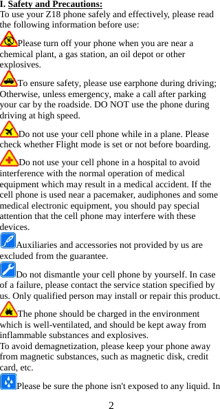 2  I. Safety and Precautions: To use your Z18 phone safely and effectively, please read the following information before use: Please turn off your phone when you are near a chemical plant, a gas station, an oil depot or other explosives. To ensure safety, please use earphone during driving; Otherwise, unless emergency, make a call after parking your car by the roadside. DO NOT use the phone during driving at high speed. Do not use your cell phone while in a plane. Please check whether Flight mode is set or not before boarding. Do not use your cell phone in a hospital to avoid interference with the normal operation of medical equipment which may result in a medical accident. If the cell phone is used near a pacemaker, audiphones and some medical electronic equipment, you should pay special attention that the cell phone may interfere with these devices. Auxiliaries and accessories not provided by us are excluded from the guarantee. Do not dismantle your cell phone by yourself. In case of a failure, please contact the service station specified by us. Only qualified person may install or repair this product. The phone should be charged in the environment which is well-ventilated, and should be kept away from inflammable substances and explosives. To avoid demagnetization, please keep your phone away from magnetic substances, such as magnetic disk, credit card, etc. Please be sure the phone isn't exposed to any liquid. In 