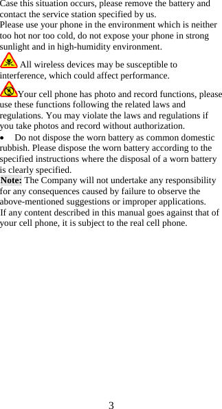 3  Case this situation occurs, please remove the battery and contact the service station specified by us. Please use your phone in the environment which is neither too hot nor too cold, do not expose your phone in strong sunlight and in high-humidity environment.  All wireless devices may be susceptible to interference, which could affect performance. Your cell phone has photo and record functions, please use these functions following the related laws and regulations. You may violate the laws and regulations if you take photos and record without authorization.  Do not dispose the worn battery as common domestic rubbish. Please dispose the worn battery according to the specified instructions where the disposal of a worn battery is clearly specified. Note: The Company will not undertake any responsibility for any consequences caused by failure to observe the above-mentioned suggestions or improper applications. If any content described in this manual goes against that of your cell phone, it is subject to the real cell phone.                 