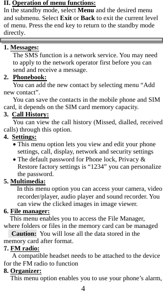 4  II. Operation of menu functions: In the standby mode, select Menu and the desired menu and submenu. Select Exit or Back to exit the current level of menu. Press the end key to return to the standby mode directly.                                                     1. Messages: The SMS function is a network service. You may need to apply to the network operator first before you can send and receive a message.  2. Phonebook: You can add the new contact by selecting menu &ldquo;Add new contact&rdquo;. You can save the contacts in the mobile phone and SIM card, it depends on the SIM card memory capacity. 3.  Call History:  You can view the call history (Missed, dialled, received calls) through this option. 4.  Settings:  This menu option lets you view and edit your phone  settings, call, display, network and security settings  The default password for Phone lock, Privacy &amp; Restore factory settings is &ldquo;1234&rdquo; you can personalize the password. 5. Multimedia:         In this menu option you can access your camera, video recorder/player, audio player and sound recorder. You can view the clicked images in image viewer. 6. File manager:  This menu enables you to access the File Manager, where folders or files in the memory card can be managed   Caution:  You will lose all the data stored in the memory card after format.  7. FM radio:      A compatible headset needs to be attached to the device for the FM radio to function 8. Organizer:     This menu option enables you to use your phone&rsquo;s alarm, 