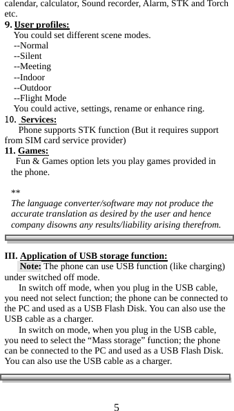 5  calendar, calculator, Sound recorder, Alarm, STK and Torch etc. 9.Userprofiles:     You could set different scene modes.      --Normal     --Silent     --Meeting      --Indoor     --Outdoor     --Flight Mode     You could active, settings, rename or enhance ring. 10. Services:       Phone supports STK function (But it requires support from SIM card service provider) 11. Games:   Fun &amp; Games option lets you play games provided in the phone.  ** The language converter/software may not produce the accurate translation as desired by the user and hence company disowns any results/liability arising therefrom.    III. Application of USB storage function:  Note: The phone can use USB function (like charging) under switched off mode. In switch off mode, when you plug in the USB cable, you need not select function; the phone can be connected to the PC and used as a USB Flash Disk. You can also use the USB cable as a charger. In switch on mode, when you plug in the USB cable, you need to select the &ldquo;Mass storage&rdquo; function; the phone can be connected to the PC and used as a USB Flash Disk. You can also use the USB cable as a charger.        