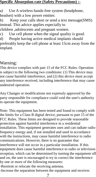 7  Specific Absorption rate (Safety Precautions) :-  a)      Use A wireless hands-free system (headphone, headset) with a low power emitter. b)       Keep your calls short or send a text message(SMS) instead. This advice applies especially to    children ,adolescents and pregnant women. c)      Use cell phone when the signal quality is good. d)      People having active medical implants should preferably keep the cell phone at least 15cm away from the   implant.   Warning: This device complies with part 15 of the FCC Rules. Operation is subject to the following two conditions: (1) This device may not cause harmful interference, and (2) this device must accept any interference received, including interference that may cause undesired operation.  Any Changes or modifications not expressly approved by the party responsible for compliance could void the user's authority to operate the equipment.  Note: This equipment has been tested and found to comply with the limits for a Class B digital device, pursuant to part 15 of the FCC Rules. These limits are designed to provide reasonable protection against harmful interference in a residential installation. This equipment generates uses and can radiate radio frequency energy and, if not installed and used in accordance with the instructions, may cause harmful interference to radio communications. However, there is no guarantee that interference will not occur in a particular installation. If this equipment does cause harmful interference to radio or television reception, which can be determined by turning the equipment off and on, the user is encouraged to try to correct the interference by one or more of the following measures: -Reorient or relocate the receiving antenna. -Increase the separation between the equipment and receiver. 