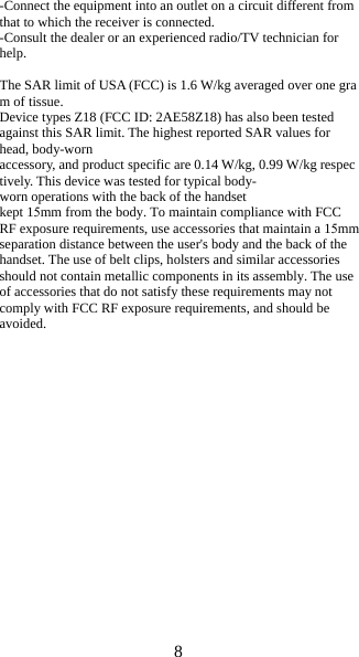 8 -Connect the equipment into an outlet on a circuit different from that to which the receiver is connected. -Consult the dealer or an experienced radio/TV technician for help. The SAR limit of USA (FCC) is 1.6 W/kg averaged over one gra m of tissue.  Device types Z18 (FCC ID: 2AE58Z18) has also been tested against this SAR limit. The highest reported SAR values for head, body-worn accessory, and product specific are 0.14 W/kg, 0.99 W/kg respec tively. This device was tested for typical body-worn operations with the back of the handset kept 15mm from the body. To maintain compliance with FCC RF exposure requirements, use accessories that maintain a 15mm separation distance between the user's body and the back of the handset. The use of belt clips, holsters and similar accessories should not contain metallic components in its assembly. The use of accessories that do not satisfy these requirements may not comply with FCC RF exposure requirements, and should be avoided. 