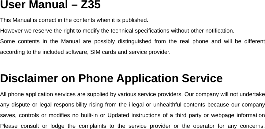  User Manual &ndash; Z35 This Manual is correct in the contents when it is published.  However we reserve the right to modify the technical specifications without other notification.  Some contents in the Manual are possibly distinguished from the real phone and will be different according to the included software, SIM cards and service provider.   Disclaimer on Phone Application Service All phone application services are supplied by various service providers. Our company will not undertake any dispute or legal responsibility rising from the illegal or unhealthful contents because our company saves, controls or modifies no built-in or Updated instructions of a third party or webpage information Please consult or lodge the complaints to the service provider or the operator for any concerns.