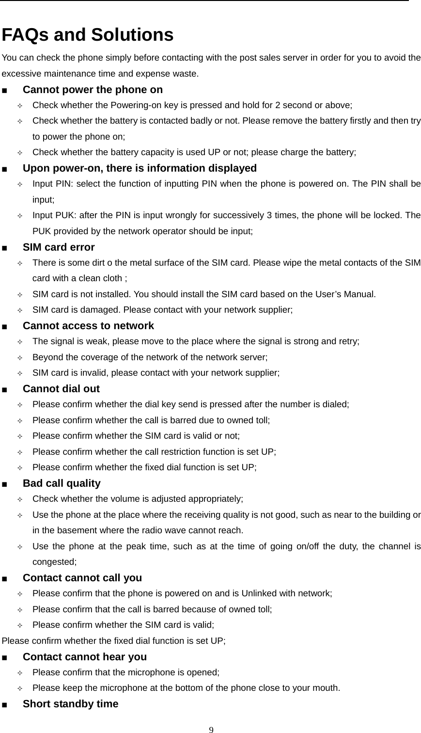  9  FAQs and Solutions  You can check the phone simply before contacting with the post sales server in order for you to avoid the excessive maintenance time and expense waste.   Cannot power the phone on                                                                  Check whether the Powering-on key is pressed and hold for 2 second or above;  Check whether the battery is contacted badly or not. Please remove the battery firstly and then try to power the phone on;  Check whether the battery capacity is used UP or not; please charge the battery;  Upon power-on, there is information displayed                                                                  Input PIN: select the function of inputting PIN when the phone is powered on. The PIN shall be input;  Input PUK: after the PIN is input wrongly for successively 3 times, the phone will be locked. The PUK provided by the network operator should be input;  SIM card error                                                                   There is some dirt o the metal surface of the SIM card. Please wipe the metal contacts of the SIM card with a clean cloth ;  SIM card is not installed. You should install the SIM card based on the User&rsquo;s Manual.  SIM card is damaged. Please contact with your network supplier;  Cannot access to network                                                                     The signal is weak, please move to the place where the signal is strong and retry;  Beyond the coverage of the network of the network server;  SIM card is invalid, please contact with your network supplier;  Cannot dial out                                                              Please confirm whether the dial key send is pressed after the number is dialed;  Please confirm whether the call is barred due to owned toll;  Please confirm whether the SIM card is valid or not;  Please confirm whether the call restriction function is set UP;  Please confirm whether the fixed dial function is set UP;   Bad call quality                                                                      Check whether the volume is adjusted appropriately;  Use the phone at the place where the receiving quality is not good, such as near to the building or in the basement where the radio wave cannot reach.      Use the phone at the peak time, such as at the time of going on/off the duty, the channel is congested;  Contact cannot call you                                                                Please confirm that the phone is powered on and is Unlinked with network;  Please confirm that the call is barred because of owned toll;  Please confirm whether the SIM card is valid; Please confirm whether the fixed dial function is set UP;  Contact cannot hear you                                                                Please confirm that the microphone is opened;  Please keep the microphone at the bottom of the phone close to your mouth.    Short standby time                                                                      