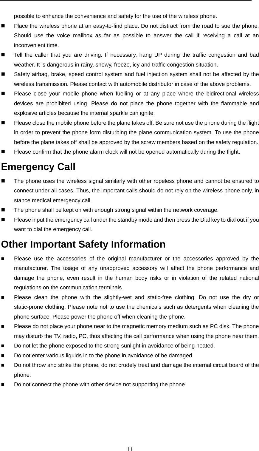  11  possible to enhance the convenience and safety for the use of the wireless phone.     Place the wireless phone at an easy-to-find place. Do not distract from the road to sue the phone. Should use the voice mailbox as far as possible to answer the call if receiving a call at an inconvenient time.   Tell the caller that you are driving. If necessary, hang UP during the traffic congestion and bad weather. It is dangerous in rainy, snowy, freeze, icy and traffic congestion situation.     Safety airbag, brake, speed control system and fuel injection system shall not be affected by the wireless transmission. Please contact with automobile distributor in case of the above problems.    Please close your mobile phone when fuelling or at any place where the bidirectional wireless devices are prohibited using. Please do not place the phone together with the flammable and explosive articles because the internal sparkle can ignite.   Please close the mobile phone before the plane takes off. Be sure not use the phone during the flight in order to prevent the phone form disturbing the plane communication system. To use the phone before the plane takes off shall be approved by the screw members based on the safety regulation.    Please confirm that the phone alarm clock will not be opened automatically during the flight.   Emergency Call                                                                        The phone uses the wireless signal similarly with other ropeless phone and cannot be ensured to connect under all cases. Thus, the important calls should do not rely on the wireless phone only, in stance medical emergency call.   The phone shall be kept on with enough strong signal within the network coverage.   Please input the emergency call under the standby mode and then press the Dial key to dial out if you want to dial the emergency call.   Other Important Safety Information                                                       Please use the accessories of the original manufacturer or the accessories approved by the manufacturer. The usage of any unapproved accessory will affect the phone performance and damage the phone, even result in the human body risks or in violation of the related national regulations on the communication terminals.   Please clean the phone with the slightly-wet and static-free clothing. Do not use the dry or static-prone clothing. Please note not to use the chemicals such as detergents when cleaning the phone surface. Please power the phone off when cleaning the phone.  Please do not place your phone near to the magnetic memory medium such as PC disk. The phone may disturb the TV, radio, PC, thus affecting the call performance when using the phone near them.  Do not let the phone exposed to the strong sunlight in avoidance of being heated.  Do not enter various liquids in to the phone in avoidance of be damaged.  Do not throw and strike the phone, do not crudely treat and damage the internal circuit board of the phone.  Do not connect the phone with other device not supporting the phone.      