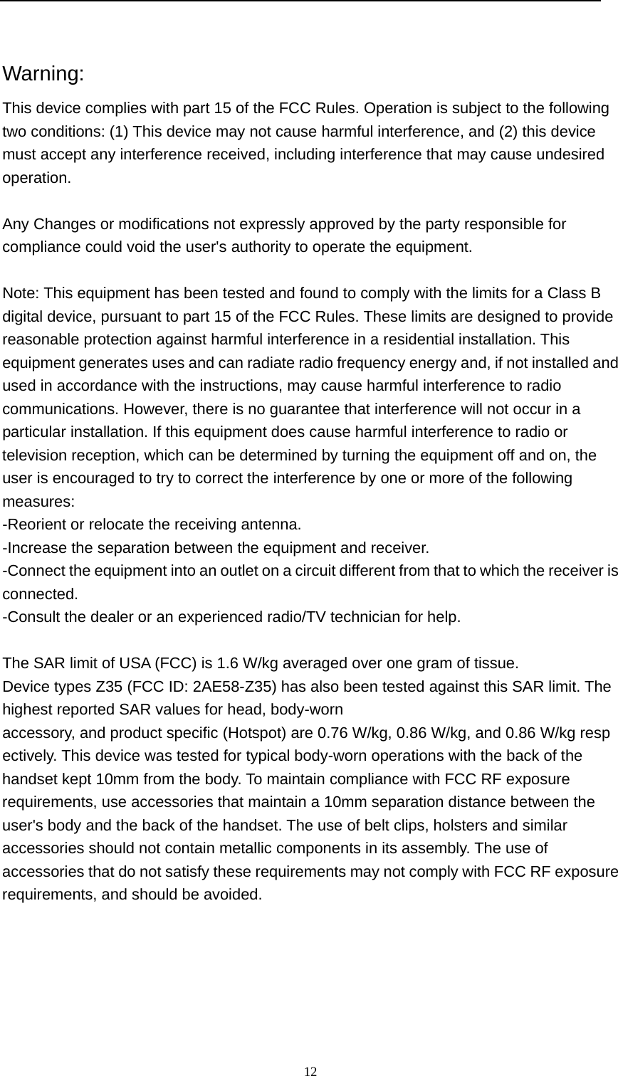  12   Warning: This device complies with part 15 of the FCC Rules. Operation is subject to the following two conditions: (1) This device may not cause harmful interference, and (2) this device must accept any interference received, including interference that may cause undesired operation.  Any Changes or modifications not expressly approved by the party responsible for compliance could void the user's authority to operate the equipment.  Note: This equipment has been tested and found to comply with the limits for a Class B digital device, pursuant to part 15 of the FCC Rules. These limits are designed to provide reasonable protection against harmful interference in a residential installation. This equipment generates uses and can radiate radio frequency energy and, if not installed and used in accordance with the instructions, may cause harmful interference to radio communications. However, there is no guarantee that interference will not occur in a particular installation. If this equipment does cause harmful interference to radio or television reception, which can be determined by turning the equipment off and on, the user is encouraged to try to correct the interference by one or more of the following measures: -Reorient or relocate the receiving antenna. -Increase the separation between the equipment and receiver. -Connect the equipment into an outlet on a circuit different from that to which the receiver is connected. -Consult the dealer or an experienced radio/TV technician for help.  The SAR limit of USA (FCC) is 1.6 W/kg averaged over one gram of tissue.  Device types Z35 (FCC ID: 2AE58-Z35) has also been tested against this SAR limit. The highest reported SAR values for head, body-worn accessory, and product specific (Hotspot) are 0.76 W/kg, 0.86 W/kg, and 0.86 W/kg respectively. This device was tested for typical body-worn operations with the back of the handset kept 10mm from the body. To maintain compliance with FCC RF exposure requirements, use accessories that maintain a 10mm separation distance between the user's body and the back of the handset. The use of belt clips, holsters and similar accessories should not contain metallic components in its assembly. The use of accessories that do not satisfy these requirements may not comply with FCC RF exposure requirements, and should be avoided.  