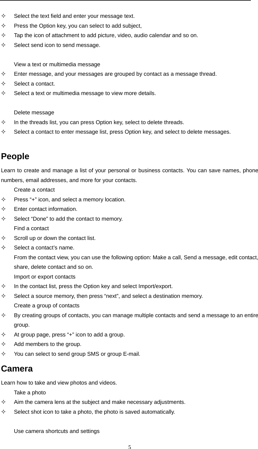  5    Select the text field and enter your message text.   Press the Option key, you can select to add subject,   Tap the icon of attachment to add picture, video, audio calendar and so on.   Select send icon to send message.  View a text or multimedia message   Enter message, and your messages are grouped by contact as a message thread.   Select a contact.   Select a text or multimedia message to view more details.  Delete message   In the threads list, you can press Option key, select to delete threads.   Select a contact to enter message list, press Option key, and select to delete messages.  People Learn to create and manage a list of your personal or business contacts. You can save names, phone numbers, email addresses, and more for your contacts. Create a contact   Press &ldquo;+&rdquo; icon, and select a memory location.   Enter contact information.   Select &ldquo;Done&rdquo; to add the contact to memory. Find a contact   Scroll up or down the contact list.   Select a contact&rsquo;s name. From the contact view, you can use the following option: Make a call, Send a message, edit contact, share, delete contact and so on. Import or export contacts   In the contact list, press the Option key and select Import/export.   Select a source memory, then press &ldquo;next&rdquo;, and select a destination memory. Create a group of contacts   By creating groups of contacts, you can manage multiple contacts and send a message to an entire group.   At group page, press &ldquo;+&rdquo; icon to add a group.   Add members to the group.   You can select to send group SMS or group E-mail. Camera Learn how to take and view photos and videos. Take a photo   Aim the camera lens at the subject and make necessary adjustments.   Select shot icon to take a photo, the photo is saved automatically.  Use camera shortcuts and settings 
