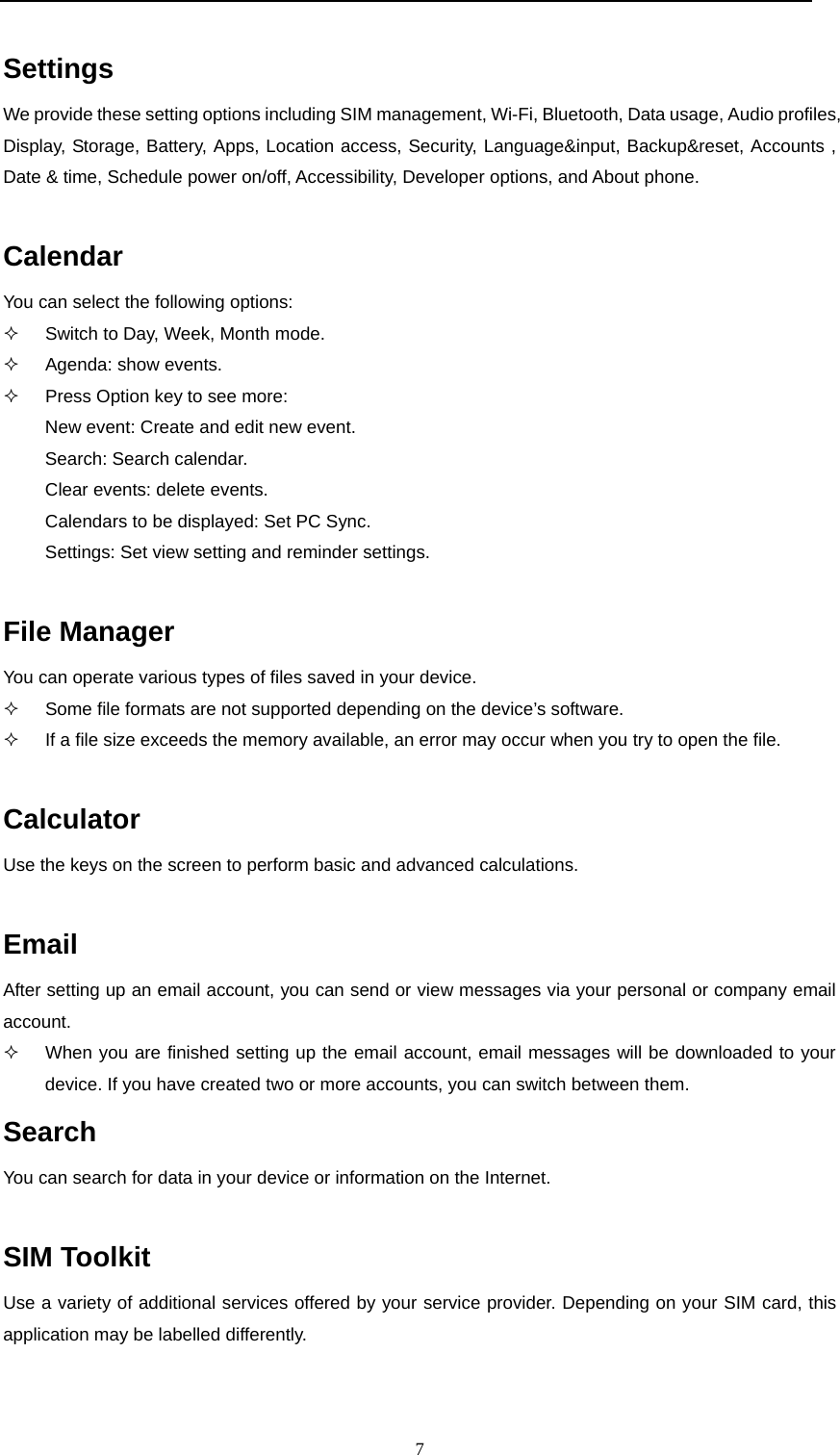  7  Settings We provide these setting options including SIM management, Wi-Fi, Bluetooth, Data usage, Audio profiles, Display, Storage, Battery, Apps, Location access, Security, Language&amp;input, Backup&amp;reset, Accounts , Date &amp; time, Schedule power on/off, Accessibility, Developer options, and About phone.  Calendar You can select the following options:   Switch to Day, Week, Month mode.  Agenda: show events.   Press Option key to see more:  New event: Create and edit new event. Search: Search calendar. Clear events: delete events. Calendars to be displayed: Set PC Sync. Settings: Set view setting and reminder settings.  File Manager You can operate various types of files saved in your device.   Some file formats are not supported depending on the device&rsquo;s software.   If a file size exceeds the memory available, an error may occur when you try to open the file.  Calculator Use the keys on the screen to perform basic and advanced calculations.  Email After setting up an email account, you can send or view messages via your personal or company email account.    When you are finished setting up the email account, email messages will be downloaded to your device. If you have created two or more accounts, you can switch between them. Search You can search for data in your device or information on the Internet.  SIM Toolkit Use a variety of additional services offered by your service provider. Depending on your SIM card, this application may be labelled differently.  