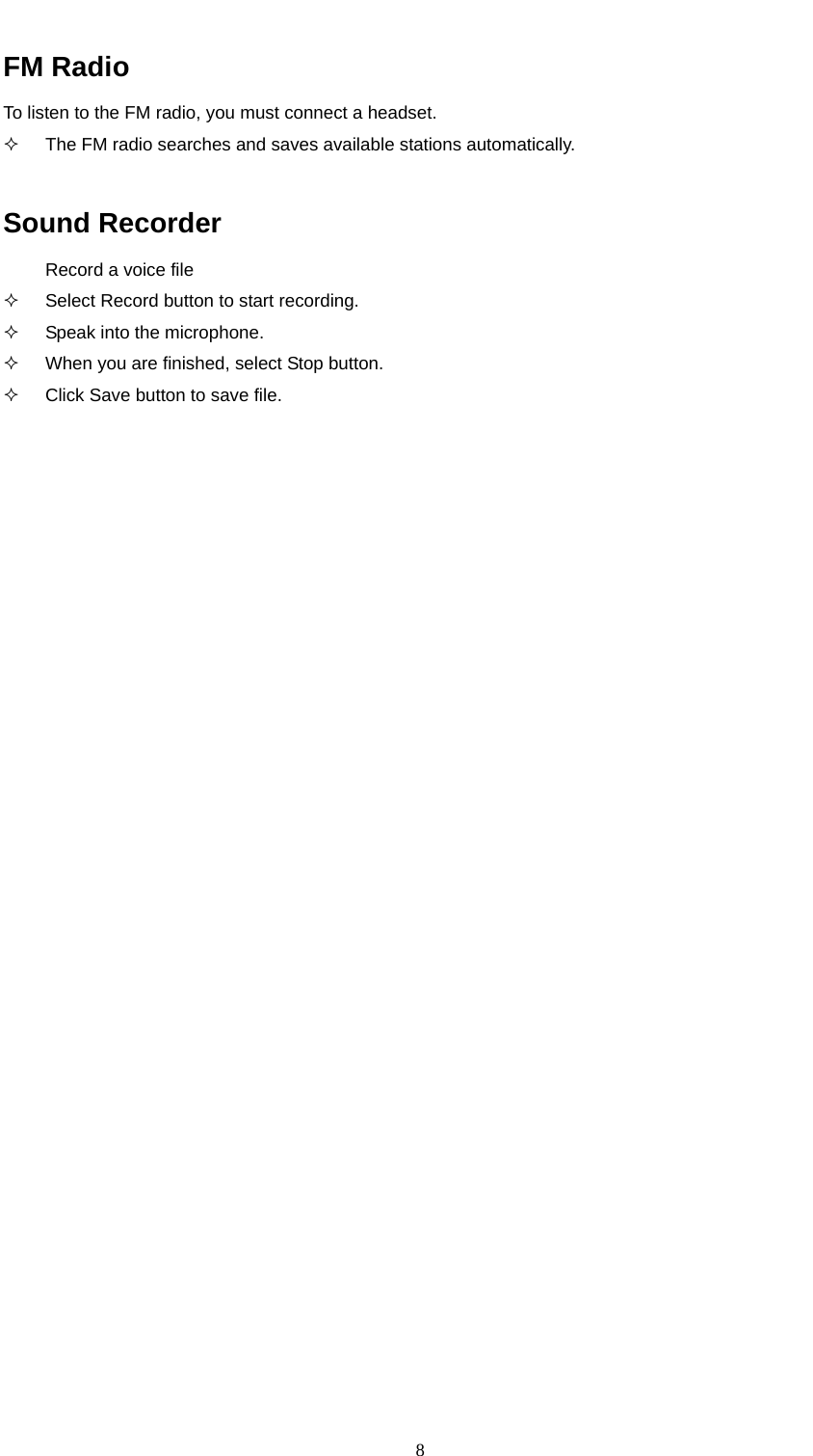  8  FM Radio To listen to the FM radio, you must connect a headset.    The FM radio searches and saves available stations automatically.  Sound Recorder Record a voice file   Select Record button to start recording.   Speak into the microphone.   When you are finished, select Stop button.   Click Save button to save file.                               