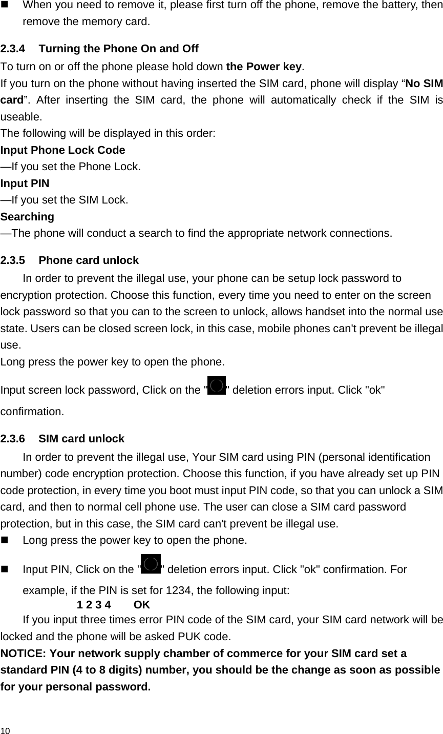 10   When you need to remove it, please first turn off the phone, remove the battery, then remove the memory card.   2.3.4  Turning the Phone On and Off To turn on or off the phone please hold down the Power key. If you turn on the phone without having inserted the SIM card, phone will display &ldquo;No SIM card&rdquo;. After inserting the SIM card, the phone will automatically check if the SIM is useable. The following will be displayed in this order: Input Phone Lock Code    &mdash;If you set the Phone Lock. Input PIN           &mdash;If you set the SIM Lock. Searching          &mdash;The phone will conduct a search to find the appropriate network connections. 2.3.5  Phone card unlock In order to prevent the illegal use, your phone can be setup lock password to encryption protection. Choose this function, every time you need to enter on the screen lock password so that you can to the screen to unlock, allows handset into the normal use state. Users can be closed screen lock, in this case, mobile phones can't prevent be illegal use. Long press the power key to open the phone. Input screen lock password, Click on the " " deletion errors input. Click "ok" confirmation. 2.3.6  SIM card unlock In order to prevent the illegal use, Your SIM card using PIN (personal identification number) code encryption protection. Choose this function, if you have already set up PIN code protection, in every time you boot must input PIN code, so that you can unlock a SIM card, and then to normal cell phone use. The user can close a SIM card password protection, but in this case, the SIM card can't prevent be illegal use.   Long press the power key to open the phone.   Input PIN, Click on the " " deletion errors input. Click "ok" confirmation. For example, if the PIN is set for 1234, the following input: 1 2 3 4    OK If you input three times error PIN code of the SIM card, your SIM card network will be locked and the phone will be asked PUK code.   NOTICE: Your network supply chamber of commerce for your SIM card set a standard PIN (4 to 8 digits) number, you should be the change as soon as possible for your personal password. 