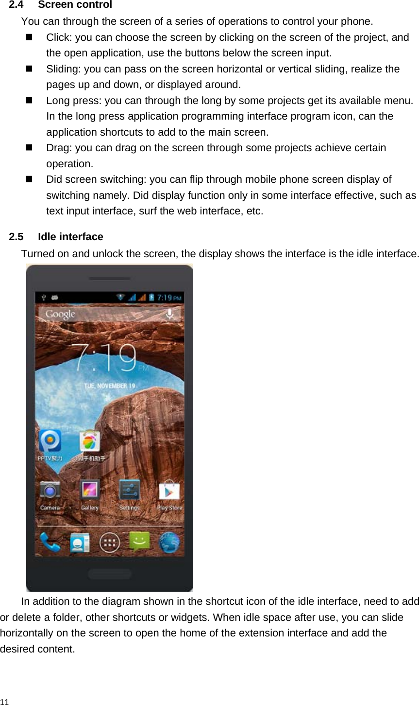 112.4 Screen control You can through the screen of a series of operations to control your phone.   Click: you can choose the screen by clicking on the screen of the project, and the open application, use the buttons below the screen input.   Sliding: you can pass on the screen horizontal or vertical sliding, realize the pages up and down, or displayed around.   Long press: you can through the long by some projects get its available menu. In the long press application programming interface program icon, can the application shortcuts to add to the main screen.   Drag: you can drag on the screen through some projects achieve certain operation.   Did screen switching: you can flip through mobile phone screen display of switching namely. Did display function only in some interface effective, such as text input interface, surf the web interface, etc. 2.5 Idle interface Turned on and unlock the screen, the display shows the interface is the idle interface.  In addition to the diagram shown in the shortcut icon of the idle interface, need to add or delete a folder, other shortcuts or widgets. When idle space after use, you can slide horizontally on the screen to open the home of the extension interface and add the desired content. 
