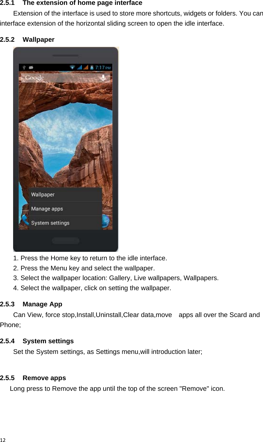 122.5.1  The extension of home page interface Extension of the interface is used to store more shortcuts, widgets or folders. You can interface extension of the horizontal sliding screen to open the idle interface. 2.5.2 Wallpaper  1. Press the Home key to return to the idle interface. 2. Press the Menu key and select the wallpaper. 3. Select the wallpaper location: Gallery, Live wallpapers, Wallpapers. 4. Select the wallpaper, click on setting the wallpaper. 2.5.3 Manage App Can View, force stop,Install,Uninstall,Clear data,move    apps all over the Scard and Phone; 2.5.4 System settings Set the System settings, as Settings menu,will introduction later;      2.5.5 Remove apps       Long press to Remove the app until the top of the screen "Remove" icon. 