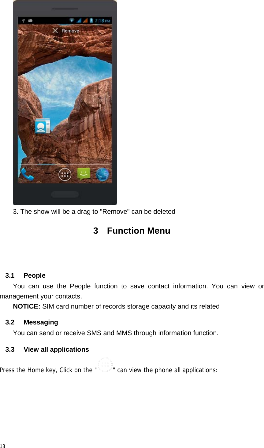13 3. The show will be a drag to "Remove" can be deleted 3 Function Menu   3.1 People You can use the People function to save contact information. You can view or management your contacts. NOTICE: SIM card number of records storage capacity and its related 3.2 Messaging You can send or receive SMS and MMS through information function. 3.3  View all applications Press the Home key, Click on the " " can view the phone all applications: 