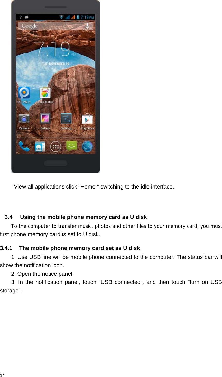14  View all applications click &ldquo;Home &rdquo; switching to the idle interface.   3.4  Using the mobile phone memory card as U disk To the computer to transfer music, photos and other files to your memory card, you must first phone memory card is set to U disk. 3.4.1  The mobile phone memory card set as U disk   1. Use USB line will be mobile phone connected to the computer. The status bar will show the notification icon. 2. Open the notice panel. 3. In the notification panel, touch &ldquo;USB connected&rdquo;, and then touch "turn on USB storage". 