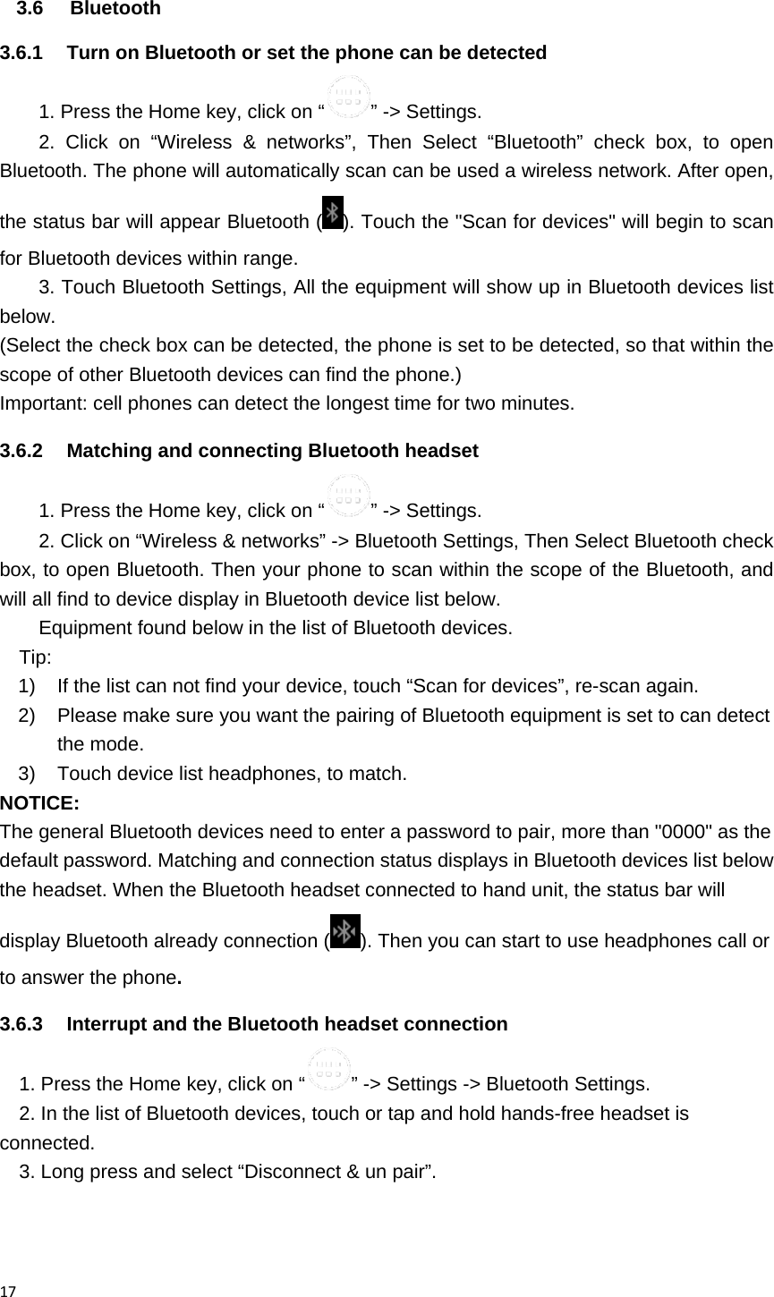 173.6 Bluetooth 3.6.1  Turn on Bluetooth or set the phone can be detected 1. Press the Home key, click on &ldquo; &rdquo; -> Settings. 2. Click on &ldquo;Wireless &amp; networks&rdquo;, Then Select &ldquo;Bluetooth&rdquo; check box, to open Bluetooth. The phone will automatically scan can be used a wireless network. After open, the status bar will appear Bluetooth ( ). Touch the "Scan for devices" will begin to scan for Bluetooth devices within range. 3. Touch Bluetooth Settings, All the equipment will show up in Bluetooth devices list below. (Select the check box can be detected, the phone is set to be detected, so that within the scope of other Bluetooth devices can find the phone.) Important: cell phones can detect the longest time for two minutes. 3.6.2  Matching and connecting Bluetooth headset 1. Press the Home key, click on &ldquo; &rdquo; -> Settings. 2. Click on &ldquo;Wireless &amp; networks&rdquo; -> Bluetooth Settings, Then Select Bluetooth check box, to open Bluetooth. Then your phone to scan within the scope of the Bluetooth, and will all find to device display in Bluetooth device list below. Equipment found below in the list of Bluetooth devices. Tip: 1)  If the list can not find your device, touch &ldquo;Scan for devices&rdquo;, re-scan again. 2)  Please make sure you want the pairing of Bluetooth equipment is set to can detect the mode. 3)  Touch device list headphones, to match. NOTICE: The general Bluetooth devices need to enter a password to pair, more than "0000" as the default password. Matching and connection status displays in Bluetooth devices list below the headset. When the Bluetooth headset connected to hand unit, the status bar will display Bluetooth already connection ( ). Then you can start to use headphones call or to answer the phone. 3.6.3  Interrupt and the Bluetooth headset connection 1. Press the Home key, click on &ldquo; &rdquo; -> Settings -> Bluetooth Settings. 2. In the list of Bluetooth devices, touch or tap and hold hands-free headset is connected. 3. Long press and select &ldquo;Disconnect &amp; un pair&rdquo;. 