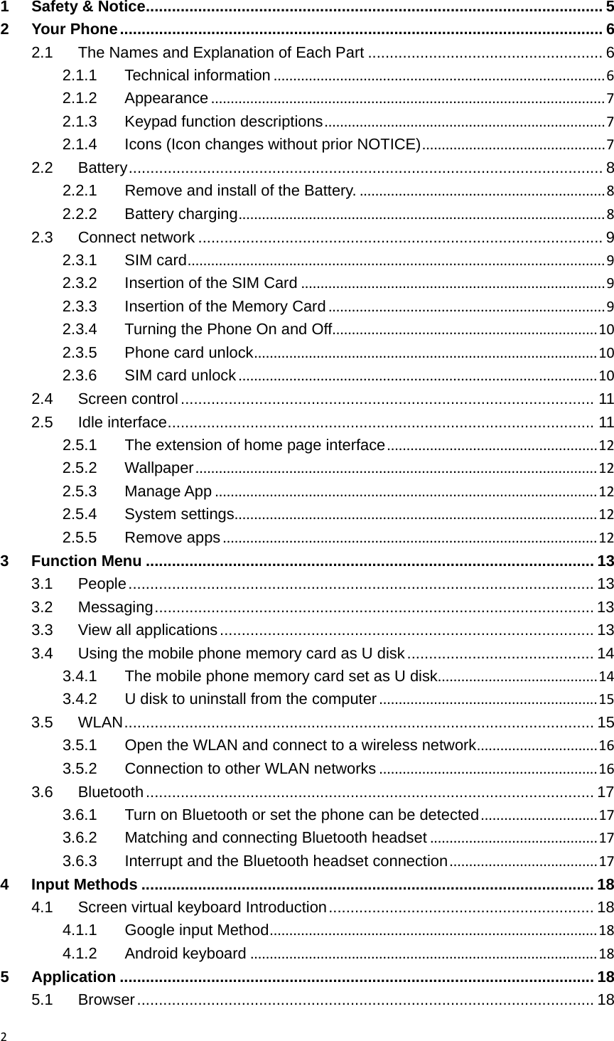 21Safety &amp; Notice ......................................................................................................... 52Your Phone ............................................................................................................... 62.1The Names and Explanation of Each Part ...................................................... 62.1.1Technical information.....................................................................................62.1.2Appearance.....................................................................................................72.1.3Keypad function descriptions........................................................................72.1.4Icons (Icon changes without prior NOTICE)...............................................72.2Battery ............................................................................................................. 82.2.1Remove and install of the Battery................................................................82.2.2Battery charging..............................................................................................82.3Connect network ............................................................................................. 92.3.1SIM card...........................................................................................................92.3.2Insertion of the SIM Card..............................................................................92.3.3Insertion of the Memory Card.......................................................................92.3.4Turning the Phone On and Off....................................................................102.3.5Phone card unlock........................................................................................102.3.6SIM card unlock............................................................................................102.4Screen control ...............................................................................................  112.5Idle interface .................................................................................................. 112.5.1The extension of home page interface......................................................122.5.2Wallpaper.......................................................................................................122.5.3Manage App..................................................................................................122.5.4System settings.............................................................................................122.5.5Remove apps................................................................................................123Function Menu ....................................................................................................... 133.1People ........................................................................................................... 133.2Messaging ..................................................................................................... 133.3View all applications ...................................................................................... 133.4Using the mobile phone memory card as U disk ........................................... 143.4.1The mobile phone memory card set as U disk.........................................143.4.2U disk to uninstall from the computer........................................................153.5WLAN ............................................................................................................ 153.5.1Open the WLAN and connect to a wireless network...............................163.5.2Connection to other WLAN networks........................................................163.6Bluetooth ....................................................................................................... 173.6.1Turn on Bluetooth or set the phone can be detected..............................173.6.2Matching and connecting Bluetooth headset...........................................173.6.3Interrupt and the Bluetooth headset connection......................................174Input Methods ........................................................................................................ 184.1Screen virtual keyboard Introduction .............................................................  184.1.1Google input Method....................................................................................184.1.2Android keyboard.........................................................................................185Application ............................................................................................................. 185.1Browser ......................................................................................................... 18