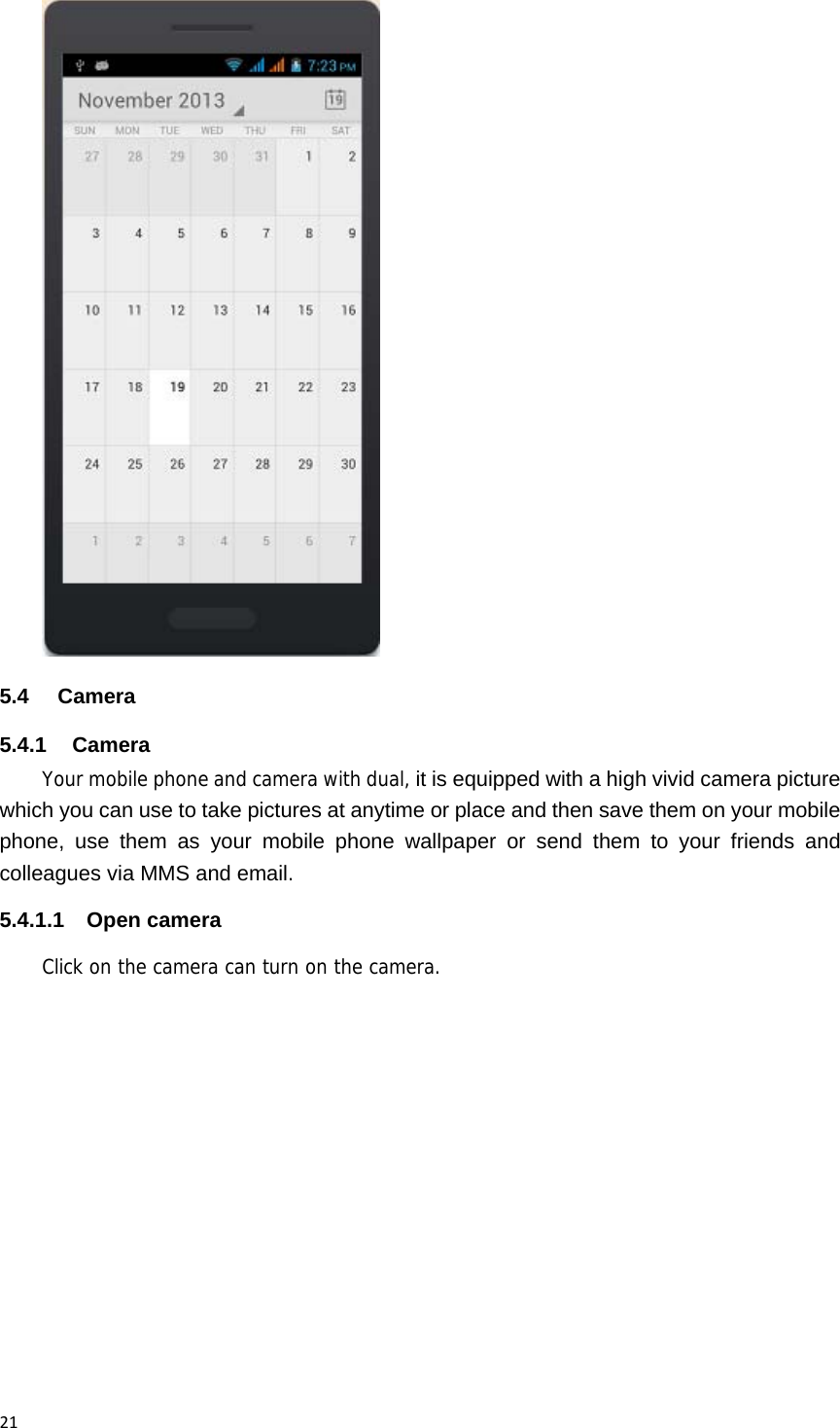 21 5.4 Camera 5.4.1 Camera Your mobile phone and camera with dual, it is equipped with a high vivid camera picture which you can use to take pictures at anytime or place and then save them on your mobile phone, use them as your mobile phone wallpaper or send them to your friends and colleagues via MMS and email. 5.4.1.1 Open camera Click on the camera can turn on the camera. 