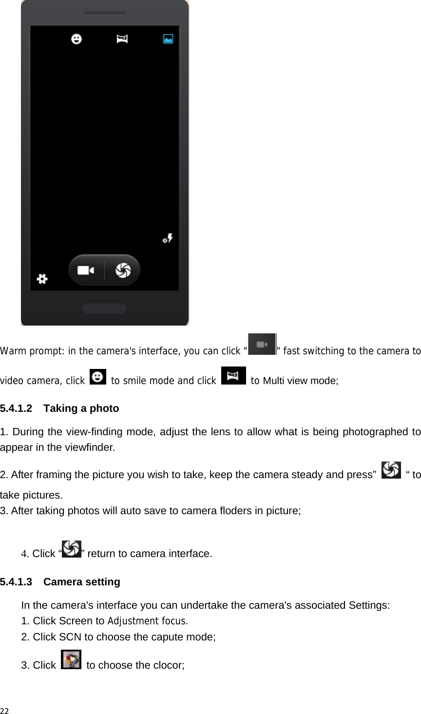 22 Warm prompt: in the camera's interface, you can click " " fast switching to the camera to video camera, click   to smile mode and click   to Multi view mode; 5.4.1.2  Taking a photo 1. During the view-finding mode, adjust the lens to allow what is being photographed to appear in the viewfinder. 2. After framing the picture you wish to take, keep the camera steady and press&rdquo; &ldquo; to take pictures.    3. After taking photos will auto save to camera floders in picture;  4. Click &ldquo; &rdquo; return to camera interface. 5.4.1.3 Camera setting In the camera's interface you can undertake the camera's associated Settings: 1. Click Screen to Adjustment focus. 2. Click SCN to choose the capute mode; 3. Click    to choose the clocor;  