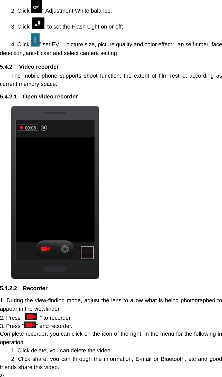 232. Click&rdquo; &rdquo; Adjustment White balance. 3. Click    to set the Flash Light on or off; 4. Click&rdquo; &rdquo; set EV,    picture size, picture quality and color effect    an self-timer, face detection, anti-flicker and select camera setting 5.4.2 Video recorder The mobile-phone supports shoot function, the extent of film restrict according as current memory space. 5.4.2.1  Open video recorder  5.4.2.2 Recorder 1. During the view-finding mode, adjust the lens to allow what is being photographed to appear in the viewfinder. 2. Press&rdquo;   &ldquo; to recorder.    3. Press &ldquo; &rdquo; end recorder. Complete recorder, you can click on the icon of the right, in the menu for the following in operation: 1. Click delete, you can delete the video. 2. Click share, you can through the information, E-mail or Bluetooth, etc and good friends share this video. 