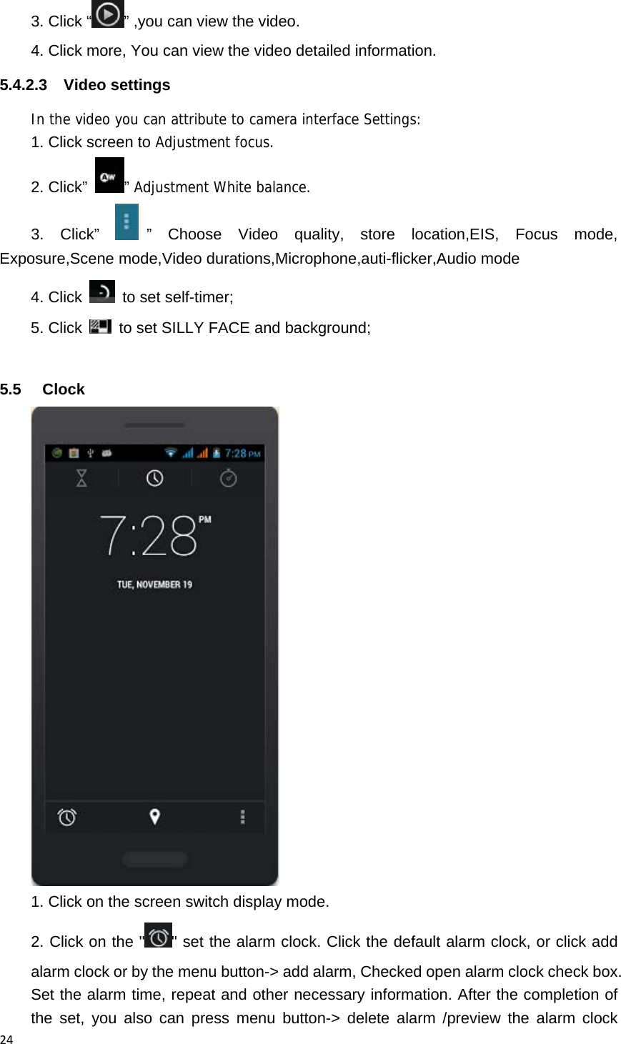 243. Click &ldquo; &rdquo; ,you can view the video. 4. Click more, You can view the video detailed information. 5.4.2.3 Video settings In the video you can attribute to camera interface Settings: 1. Click screen to Adjustment focus. 2. Click&rdquo;  &rdquo; Adjustment White balance. 3. Click&rdquo;  &rdquo; Choose Video quality, store location,EIS, Focus mode, Exposure,Scene mode,Video durations,Microphone,auti-flicker,Audio mode 4. Click   to set self-timer; 5. Click    to set SILLY FACE and background;  5.5 Clock   1. Click on the screen switch display mode. 2. Click on the " " set the alarm clock. Click the default alarm clock, or click add alarm clock or by the menu button-> add alarm, Checked open alarm clock check box. Set the alarm time, repeat and other necessary information. After the completion of the set, you also can press menu button-> delete alarm /preview the alarm clock 