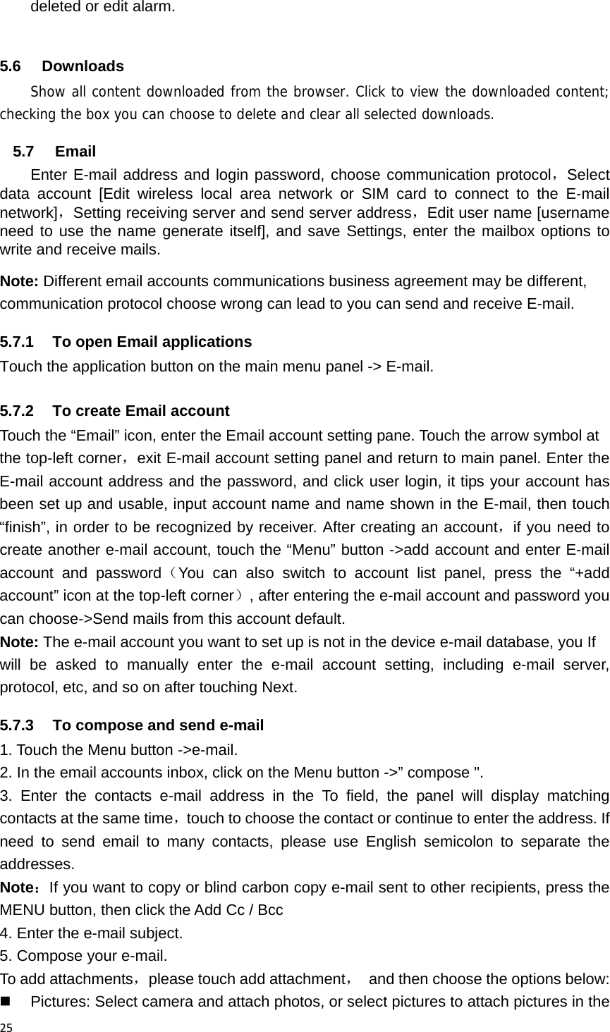 25deleted or edit alarm.  5.6 Downloads Show all content downloaded from the browser. Click to view the downloaded content; checking the box you can choose to delete and clear all selected downloads. 5.7 Email Enter E-mail address and login password, choose communication protocol，Select data account [Edit wireless local area network or SIM card to connect to the E-mail network]，Setting receiving server and send server address，Edit user name [username need to use the name generate itself], and save Settings, enter the mailbox options to write and receive mails. Note: Different email accounts communications business agreement may be different, communication protocol choose wrong can lead to you can send and receive E-mail. 5.7.1  To open Email applications Touch the application button on the main menu panel -> E-mail. 5.7.2  To create Email account Touch the &ldquo;Email&rdquo; icon, enter the Email account setting pane. Touch the arrow symbol at the top-left corner，exit E-mail account setting panel and return to main panel. Enter the E-mail account address and the password, and click user login, it tips your account has been set up and usable, input account name and name shown in the E-mail, then touch &ldquo;finish&rdquo;, in order to be recognized by receiver. After creating an account，if you need to create another e-mail account, touch the &ldquo;Menu&rdquo; button ->add account and enter E-mail account and password（You can also switch to account list panel, press the &ldquo;+add account&rdquo; icon at the top-left corner）, after entering the e-mail account and password you can choose->Send mails from this account default. Note: The e-mail account you want to set up is not in the device e-mail database, you If will be asked to manually enter the e-mail account setting, including e-mail server, protocol, etc, and so on after touching Next. 5.7.3  To compose and send e-mail 1. Touch the Menu button ->e-mail. 2. In the email accounts inbox, click on the Menu button ->&rdquo; compose ". 3. Enter the contacts e-mail address in the To field, the panel will display matching contacts at the same time，touch to choose the contact or continue to enter the address. If need to send email to many contacts, please use English semicolon to separate the addresses.  Note：If you want to copy or blind carbon copy e-mail sent to other recipients, press the MENU button, then click the Add Cc / Bcc 4. Enter the e-mail subject. 5. Compose your e-mail. To add attachments，please touch add attachment，  and then choose the options below:   Pictures: Select camera and attach photos, or select pictures to attach pictures in the 