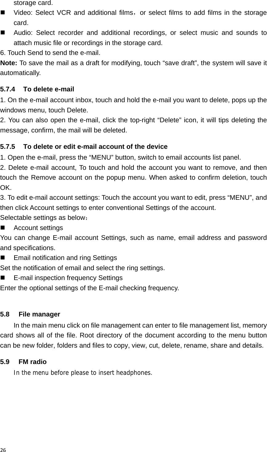 26storage card.   Video: Select VCR and additional films，or select films to add films in the storage card.   Audio: Select recorder and additional recordings, or select music and sounds to attach music file or recordings in the storage card. 6. Touch Send to send the e-mail. Note: To save the mail as a draft for modifying, touch &ldquo;save draft&rdquo;, the system will save it automatically. 5.7.4  To delete e-mail 1. On the e-mail account inbox, touch and hold the e-mail you want to delete, pops up the windows menu, touch Delete.   2. You can also open the e-mail, click the top-right &ldquo;Delete&rdquo; icon, it will tips deleting the message, confirm, the mail will be deleted. 5.7.5  To delete or edit e-mail account of the device 1. Open the e-mail, press the &ldquo;MENU&rdquo; button, switch to email accounts list panel. 2. Delete e-mail account, To touch and hold the account you want to remove, and then touch the Remove account on the popup menu. When asked to confirm deletion, touch OK. 3. To edit e-mail account settings: Touch the account you want to edit, press &ldquo;MENU&rdquo;, and then click Account settings to enter conventional Settings of the account. Selectable settings as below：  Account settings You can change E-mail account Settings, such as name, email address and password and specifications.   Email notification and ring Settings Set the notification of email and select the ring settings.   E-mail inspection frequency Settings Enter the optional settings of the E-mail checking frequency.  5.8 File manager In the main menu click on file management can enter to file management list, memory card shows all of the file. Root directory of the document according to the menu button can be new folder, folders and files to copy, view, cut, delete, rename, share and details. 5.9 FM radio In the menu before please to insert headphones. 