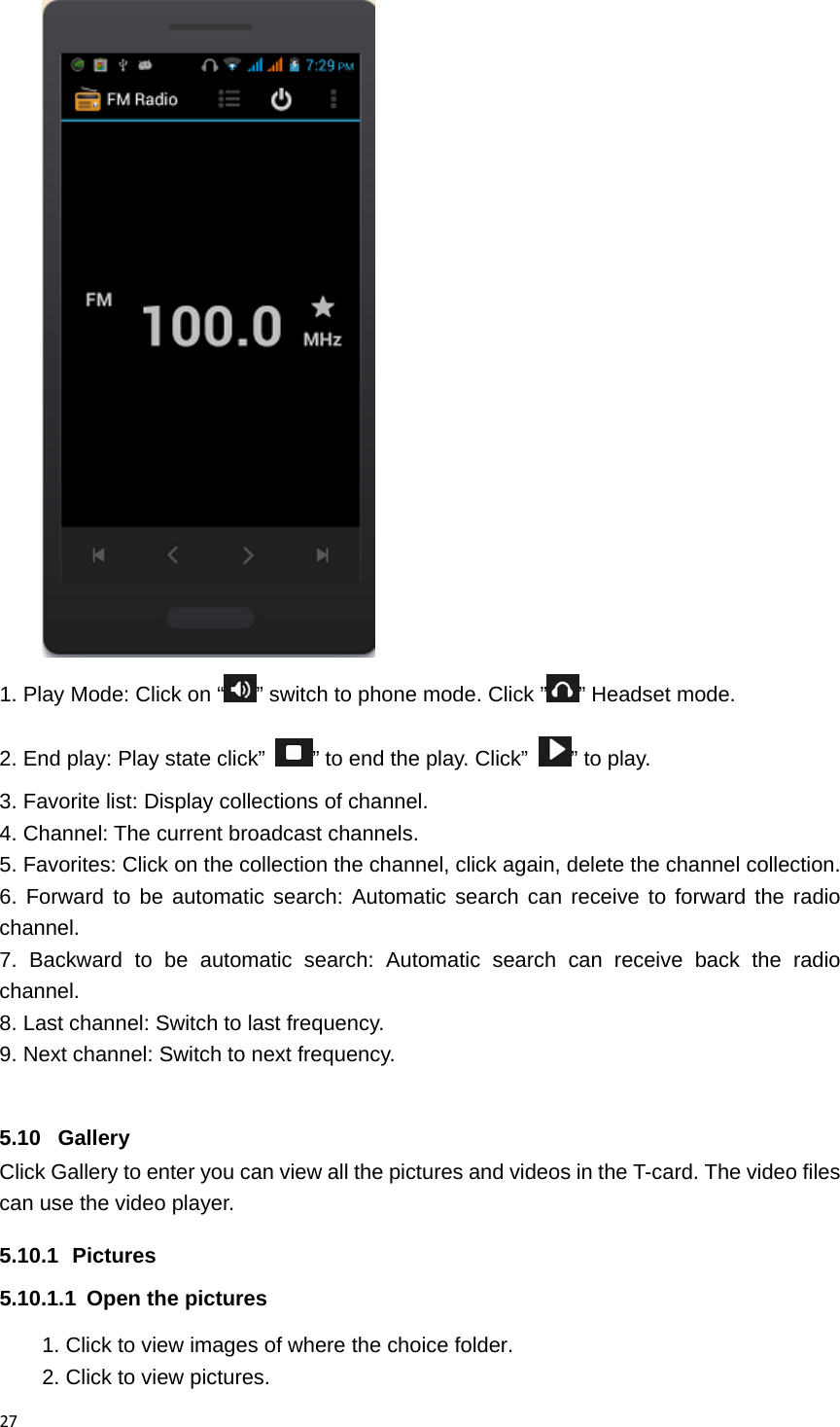 27 1. Play Mode: Click on &ldquo; &rdquo; switch to phone mode. Click &rdquo; &rdquo; Headset mode. 2. End play: Play state click&rdquo;  &rdquo; to end the play. Click&rdquo;  &rdquo; to play. 3. Favorite list: Display collections of channel. 4. Channel: The current broadcast channels. 5. Favorites: Click on the collection the channel, click again, delete the channel collection. 6. Forward to be automatic search: Automatic search can receive to forward the radio channel. 7. Backward to be automatic search: Automatic search can receive back the radio channel. 8. Last channel: Switch to last frequency. 9. Next channel: Switch to next frequency.  5.10 Gallery Click Gallery to enter you can view all the pictures and videos in the T-card. The video files can use the video player. 5.10.1 Pictures 5.10.1.1  Open the pictures 1. Click to view images of where the choice folder. 2. Click to view pictures. 