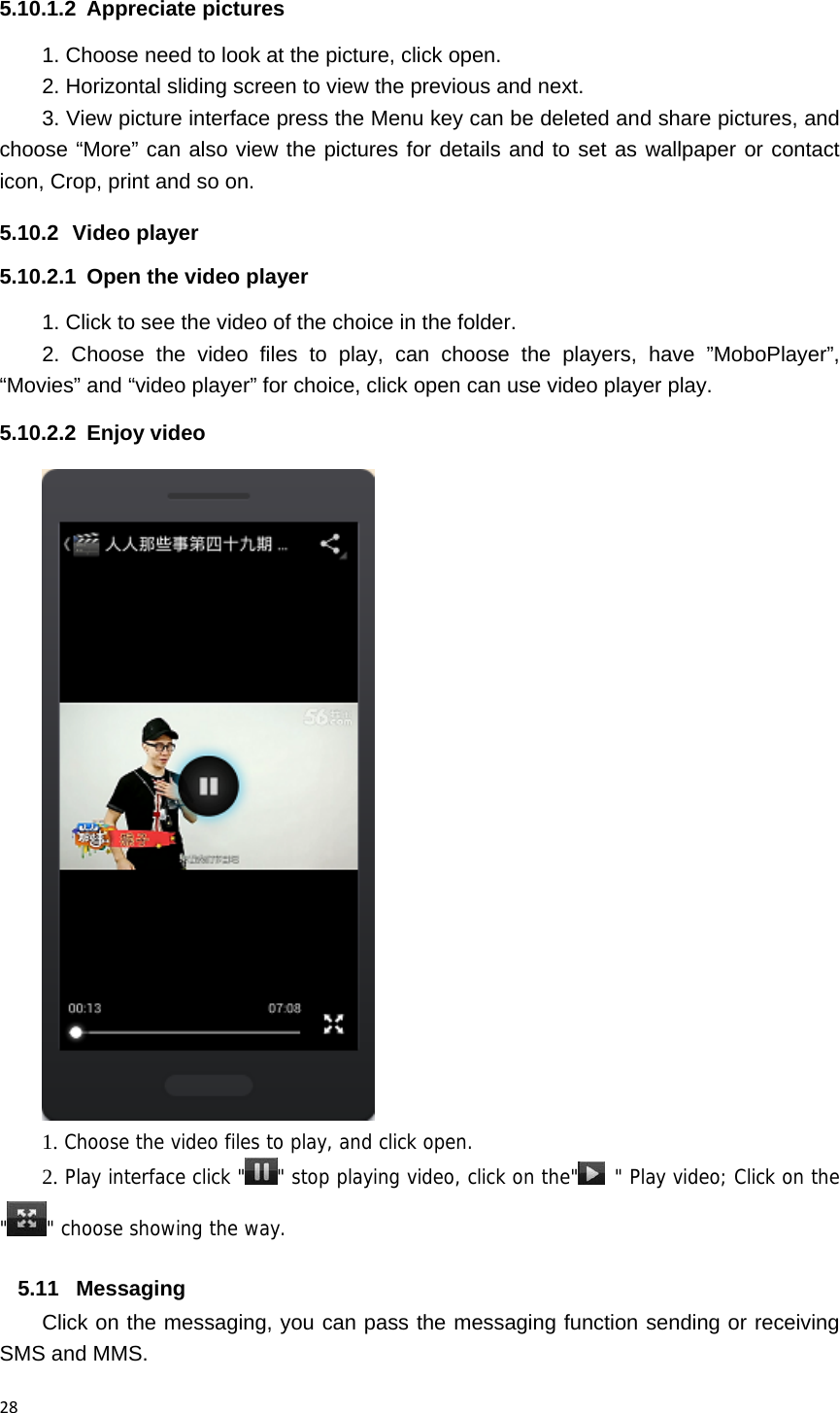 285.10.1.2 Appreciate pictures 1. Choose need to look at the picture, click open. 2. Horizontal sliding screen to view the previous and next. 3. View picture interface press the Menu key can be deleted and share pictures, and choose &ldquo;More&rdquo; can also view the pictures for details and to set as wallpaper or contact icon, Crop, print and so on. 5.10.2 Video player 5.10.2.1  Open the video player 1. Click to see the video of the choice in the folder. 2. Choose the video files to play, can choose the players, have &rdquo;MoboPlayer&rdquo;, &ldquo;Movies&rdquo; and &ldquo;video player&rdquo; for choice, click open can use video player play. 5.10.2.2 Enjoy video  1. Choose the video files to play, and click open. 2. Play interface click " " stop playing video, click on the"  " Play video; Click on the "" choose showing the way. 5.11 Messaging Click on the messaging, you can pass the messaging function sending or receiving SMS and MMS. 