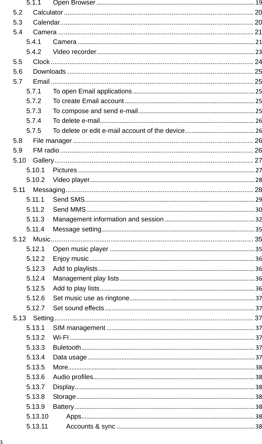 35.1.1Open Browser...............................................................................................195.2Calculator ...................................................................................................... 205.3Calendar ........................................................................................................ 205.4Camera ......................................................................................................... 215.4.1Camera..........................................................................................................215.4.2Video recorder...............................................................................................235.5Clock ............................................................................................................. 245.6Downloads .................................................................................................... 255.7Email ............................................................................................................. 255.7.1To open Email applications.........................................................................255.7.2To create Email account..............................................................................255.7.3To compose and send e-mail......................................................................255.7.4To delete e-mail.............................................................................................265.7.5To delete or edit e-mail account of the device..........................................265.8File manager ................................................................................................. 265.9FM radio ........................................................................................................ 265.10Gallery ........................................................................................................... 275.10.1Pictures..........................................................................................................275.10.2Video player...................................................................................................285.11Messaging ..................................................................................................... 285.11.1Send SMS......................................................................................................295.11.2Send MMS.....................................................................................................305.11.3Management information and session......................................................325.11.4Message setting............................................................................................355.12Music ............................................................................................................. 355.12.1Open music player.......................................................................................355.12.2Enjoy music...................................................................................................365.12.3Add to playlists..............................................................................................365.12.4Management play lists.................................................................................365.12.5Add to play lists.............................................................................................365.12.6Set music use as ringtone...........................................................................375.12.7Set sound effects..........................................................................................375.13Setting ........................................................................................................... 375.13.1SIM management.........................................................................................375.13.2Wi-FI...............................................................................................................375.13.3Buletooth........................................................................................................375.13.4Data usage....................................................................................................375.13.5More................................................................................................................385.13.6Audio profiles.................................................................................................385.13.7Display............................................................................................................385.13.8Storage...........................................................................................................385.13.9Battery............................................................................................................385.13.10Apps........................................................................................................385.13.11Accounts &amp; sync...................................................................................38