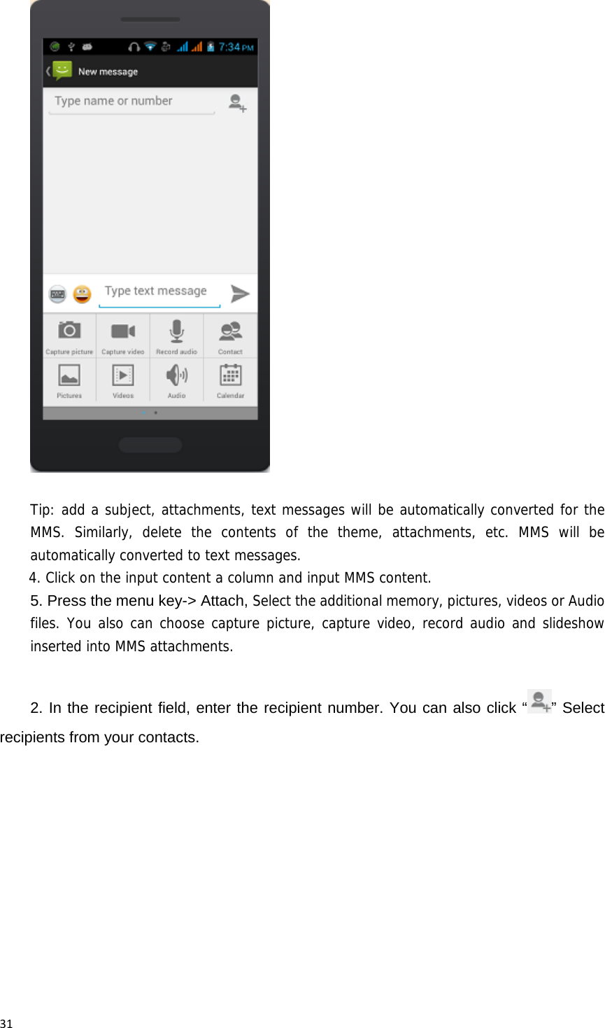 31Tip: add a subject, attachments, text messages will be automatically converted for the MMS. Similarly, delete the contents of the theme, attachments, etc. MMS will be automatically converted to text messages. 4. Click on the input content a column and input MMS content. 5. Press the menu key-> Attach, Select the additional memory, pictures, videos or Audio files. You also can choose capture picture, capture video, record audio and slideshow inserted into MMS attachments.  2. In the recipient field, enter the recipient number. You can also click &ldquo; &rdquo; Select recipients from your contacts. 