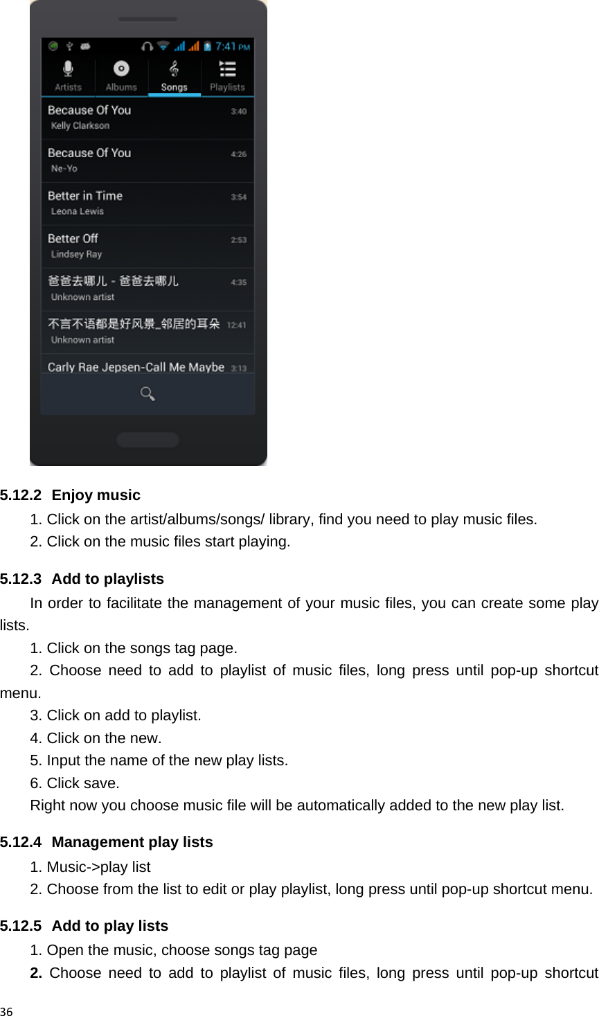 36 5.12.2 Enjoy music  1. Click on the artist/albums/songs/ library, find you need to play music files. 2. Click on the music files start playing. 5.12.3  Add to playlists   In order to facilitate the management of your music files, you can create some play lists. 1. Click on the songs tag page. 2. Choose need to add to playlist of music files, long press until pop-up shortcut menu. 3. Click on add to playlist. 4. Click on the new. 5. Input the name of the new play lists. 6. Click save. Right now you choose music file will be automatically added to the new play list.   5.12.4  Management play lists   1. Music->play list 2. Choose from the list to edit or play playlist, long press until pop-up shortcut menu. 5.12.5  Add to play lists   1. Open the music, choose songs tag page 2. Choose need to add to playlist of music files, long press until pop-up shortcut 
