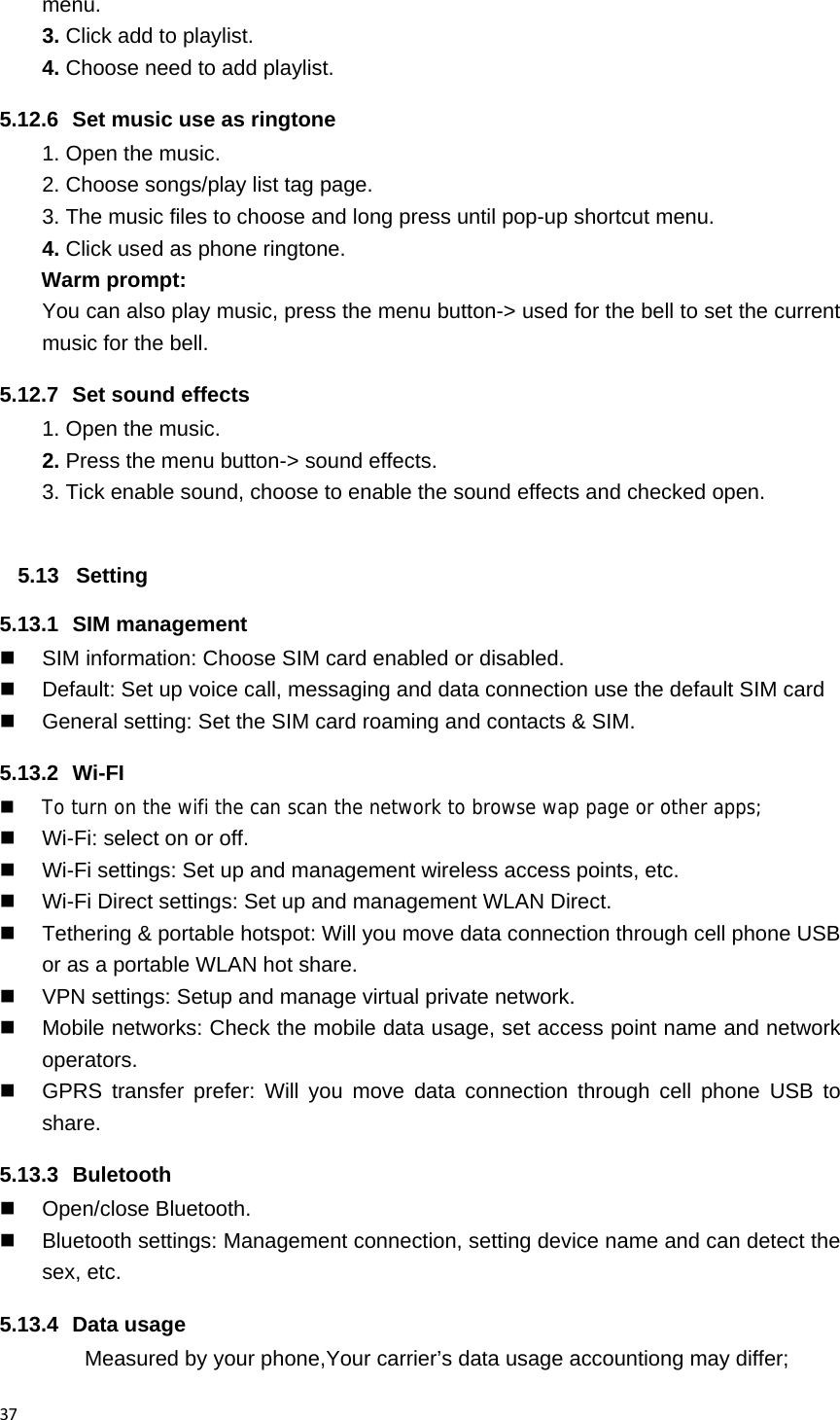 37menu. 3. Click add to playlist. 4. Choose need to add playlist. 5.12.6  Set music use as ringtone   1. Open the music. 2. Choose songs/play list tag page. 3. The music files to choose and long press until pop-up shortcut menu. 4. Click used as phone ringtone. Warm prompt: You can also play music, press the menu button-> used for the bell to set the current music for the bell. 5.12.7  Set sound effects 1. Open the music. 2. Press the menu button-> sound effects. 3. Tick enable sound, choose to enable the sound effects and checked open.  5.13 Setting 5.13.1 SIM management   SIM information: Choose SIM card enabled or disabled.   Default: Set up voice call, messaging and data connection use the default SIM card   General setting: Set the SIM card roaming and contacts &amp; SIM. 5.13.2 Wi-FI  To turn on the wifi the can scan the network to browse wap page or other apps;   Wi-Fi: select on or off.   Wi-Fi settings: Set up and management wireless access points, etc.   Wi-Fi Direct settings: Set up and management WLAN Direct.   Tethering &amp; portable hotspot: Will you move data connection through cell phone USB or as a portable WLAN hot share.   VPN settings: Setup and manage virtual private network.   Mobile networks: Check the mobile data usage, set access point name and network operators.   GPRS transfer prefer: Will you move data connection through cell phone USB to share. 5.13.3 Buletooth  Open/close Bluetooth.   Bluetooth settings: Management connection, setting device name and can detect the sex, etc. 5.13.4 Data usage Measured by your phone,Your carrier&rsquo;s data usage accountiong may differ; 
