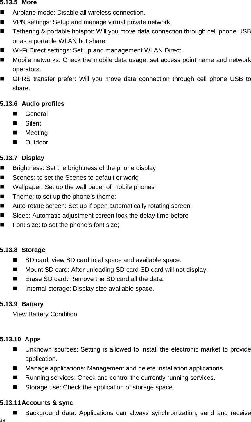 385.13.5 More   Airplane mode: Disable all wireless connection.   VPN settings: Setup and manage virtual private network.   Tethering &amp; portable hotspot: Will you move data connection through cell phone USB or as a portable WLAN hot share.   Wi-Fi Direct settings: Set up and management WLAN Direct.   Mobile networks: Check the mobile data usage, set access point name and network operators.   GPRS transfer prefer: Will you move data connection through cell phone USB to share. 5.13.6 Audio profiles  General  Silent  Meeting  Outdoor 5.13.7 Display   Brightness: Set the brightness of the phone display   Scenes: to set the Scenes to default or work;   Wallpaper: Set up the wall paper of mobile phones   Theme: to set up the phone&rsquo;s theme;   Auto-rotate screen: Set up if open automatically rotating screen.   Sleep: Automatic adjustment screen lock the delay time before   Font size: to set the phone&rsquo;s font size;  5.13.8 Storage   SD card: view SD card total space and available space.   Mount SD card: After unloading SD card SD card will not display.   Erase SD card: Remove the SD card all the data.   Internal storage: Display size available space. 5.13.9 Battery View Battery Condition  5.13.10   Apps   Unknown sources: Setting is allowed to install the electronic market to provide application.   Manage applications: Management and delete installation applications.   Running services: Check and control the currently running services.   Storage use: Check the application of storage space. 5.13.11 Accounts  &amp;  sync  Background data: Applications can always synchronization, send and receive 