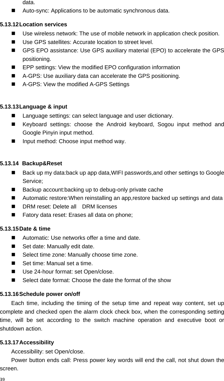 39data.   Auto-sync: Applications to be automatic synchronous data. 5.13.12 Location  services   Use wireless network: The use of mobile network in application check position.   Use GPS satellites: Accurate location to street level.   GPS EPO assistance: Use GPS auxiliary material (EPO) to accelerate the GPS positioning.   EPP settings: View the modified EPO configuration information   A-GPS: Use auxiliary data can accelerate the GPS positioning.   A-GPS: View the modified A-GPS Settings  5.13.13 Language &amp; input   Language settings: can select language and user dictionary.   Keyboard settings: choose the Android keyboard, Sogou input method and Google Pinyin input method.   Input method: Choose input method way.  5.13.14   Backup&amp;Reset   Back up my data:back up app data,WIFI passwords,and other settings to Google Service;   Backup account:backing up to debug-only private cache   Automatic restore:When reinstalling an app,restore backed up settings and data   DRM reset: Delete all    DRM licenses   Fatory data reset: Erases all data on phone; 5.13.15 Date &amp; time   Automatic: Use networks offer a time and date.   Set date: Manually edit date.   Select time zone: Manually choose time zone.   Set time: Manual set a time.   Use 24-hour format: set Open/close.   Select date format: Choose the date the format of the show 5.13.16 Schedule power on/off Each time, including the timing of the setup time and repeat way content, set up complete and checked open the alarm clock check box, when the corresponding setting time, will be set according to the switch machine operation and executive boot or shutdown action. 5.13.17 Accessibility Accessibility: set Open/close. Power button ends call: Press power key words will end the call, not shut down the screen. 