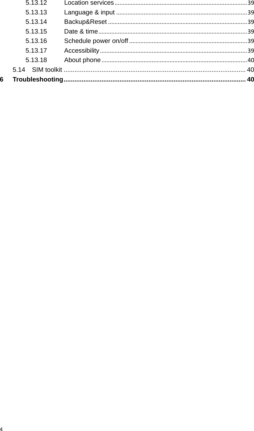 45.13.12Location services..................................................................................395.13.13Language &amp; input.................................................................................395.13.14Backup&amp;Reset......................................................................................395.13.15Date &amp; time............................................................................................395.13.16Schedule power on/off.........................................................................395.13.17Accessibility...........................................................................................395.13.18About phone..........................................................................................405.14SIM toolkit ..................................................................................................... 406Troubleshooting ..................................................................................................... 40 