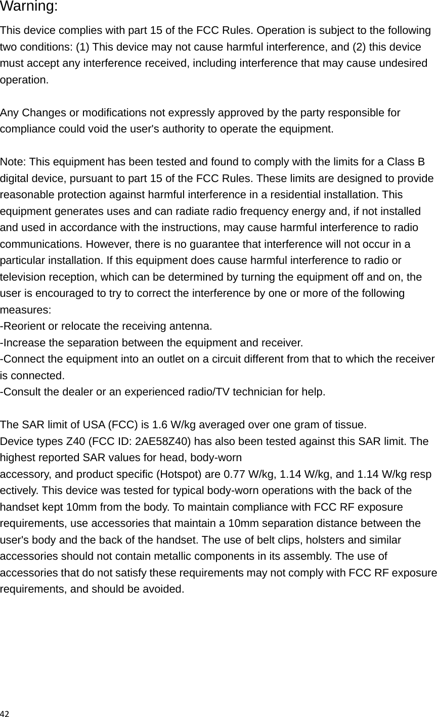 42 Warning: This device complies with part 15 of the FCC Rules. Operation is subject to the following two conditions: (1) This device may not cause harmful interference, and (2) this device must accept any interference received, including interference that may cause undesired operation.  Any Changes or modifications not expressly approved by the party responsible for compliance could void the user's authority to operate the equipment.  Note: This equipment has been tested and found to comply with the limits for a Class B digital device, pursuant to part 15 of the FCC Rules. These limits are designed to provide reasonable protection against harmful interference in a residential installation. This equipment generates uses and can radiate radio frequency energy and, if not installed and used in accordance with the instructions, may cause harmful interference to radio communications. However, there is no guarantee that interference will not occur in a particular installation. If this equipment does cause harmful interference to radio or television reception, which can be determined by turning the equipment off and on, the user is encouraged to try to correct the interference by one or more of the following measures: -Reorient or relocate the receiving antenna. -Increase the separation between the equipment and receiver. -Connect the equipment into an outlet on a circuit different from that to which the receiver is connected. -Consult the dealer or an experienced radio/TV technician for help.  The SAR limit of USA (FCC) is 1.6 W/kg averaged over one gram of tissue.  Device types Z40 (FCC ID: 2AE58Z40) has also been tested against this SAR limit. The highest reported SAR values for head, body-worn accessory, and product specific (Hotspot) are 0.77 W/kg, 1.14 W/kg, and 1.14 W/kg respectively. This device was tested for typical body-worn operations with the back of the handset kept 10mm from the body. To maintain compliance with FCC RF exposure requirements, use accessories that maintain a 10mm separation distance between the user's body and the back of the handset. The use of belt clips, holsters and similar accessories should not contain metallic components in its assembly. The use of accessories that do not satisfy these requirements may not comply with FCC RF exposure requirements, and should be avoided.  