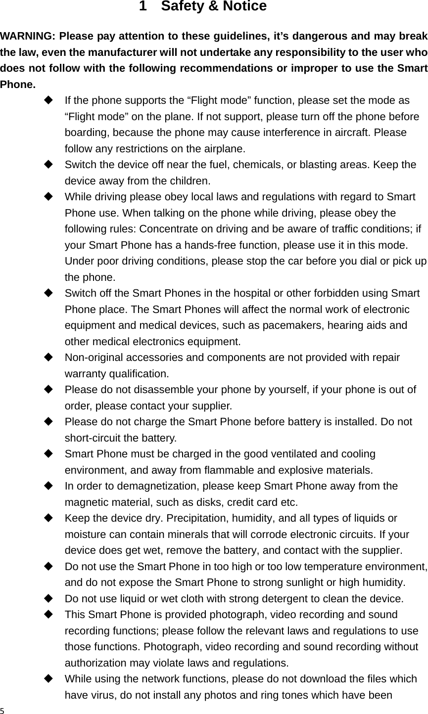 51 Safety &amp; Notice WARNING: Please pay attention to these guidelines, it&rsquo;s dangerous and may break the law, even the manufacturer will not undertake any responsibility to the user who does not follow with the following recommendations or improper to use the Smart Phone.   If the phone supports the &ldquo;Flight mode&rdquo; function, please set the mode as &ldquo;Flight mode&rdquo; on the plane. If not support, please turn off the phone before boarding, because the phone may cause interference in aircraft. Please follow any restrictions on the airplane.   Switch the device off near the fuel, chemicals, or blasting areas. Keep the device away from the children.     While driving please obey local laws and regulations with regard to Smart Phone use. When talking on the phone while driving, please obey the following rules: Concentrate on driving and be aware of traffic conditions; if your Smart Phone has a hands-free function, please use it in this mode. Under poor driving conditions, please stop the car before you dial or pick up the phone.   Switch off the Smart Phones in the hospital or other forbidden using Smart Phone place. The Smart Phones will affect the normal work of electronic equipment and medical devices, such as pacemakers, hearing aids and other medical electronics equipment.     Non-original accessories and components are not provided with repair warranty qualification.     Please do not disassemble your phone by yourself, if your phone is out of order, please contact your supplier.   Please do not charge the Smart Phone before battery is installed. Do not short-circuit the battery.     Smart Phone must be charged in the good ventilated and cooling environment, and away from flammable and explosive materials.   In order to demagnetization, please keep Smart Phone away from the magnetic material, such as disks, credit card etc.     Keep the device dry. Precipitation, humidity, and all types of liquids or moisture can contain minerals that will corrode electronic circuits. If your device does get wet, remove the battery, and contact with the supplier.     Do not use the Smart Phone in too high or too low temperature environment, and do not expose the Smart Phone to strong sunlight or high humidity.     Do not use liquid or wet cloth with strong detergent to clean the device.   This Smart Phone is provided photograph, video recording and sound recording functions; please follow the relevant laws and regulations to use those functions. Photograph, video recording and sound recording without authorization may violate laws and regulations.     While using the network functions, please do not download the files which have virus, do not install any photos and ring tones which have been 
